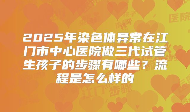 2025年染色体异常在江门市中心医院做三代试管生孩子的步骤有哪些?流程是怎么样的