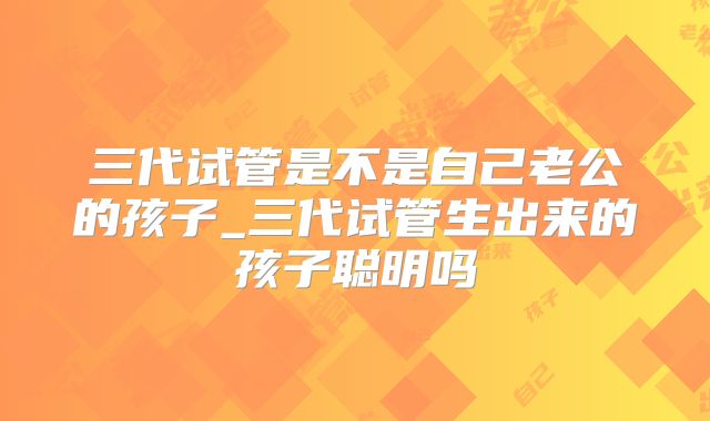 三代试管是不是自己老公的孩子_三代试管生出来的孩子聪明吗