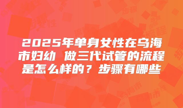 2025年单身女性在乌海市妇幼 做三代试管的流程是怎么样的？步骤有哪些