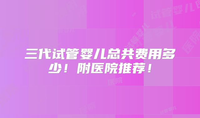 三代试管婴儿总共费用多少!附医院推荐!