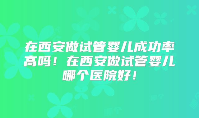 在西安做试管婴儿成功率高吗！在西安做试管婴儿哪个医院好！