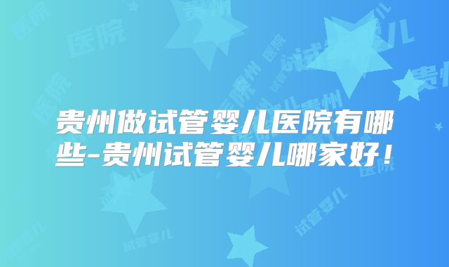 贵州做试管婴儿医院有哪些-贵州试管婴儿哪家好!