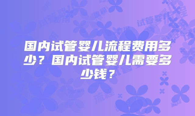 国内试管婴儿流程费用多少?国内试管婴儿需要多少钱?