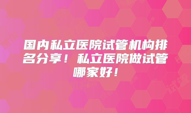 国内私立医院试管机构排名分享!私立医院做试管哪家好!