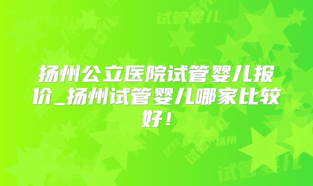 扬州公立医院试管婴儿报价_扬州试管婴儿哪家比较好！