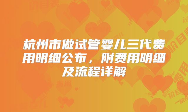 杭州市做试管婴儿三代费用明细公布，附费用明细及流程详解