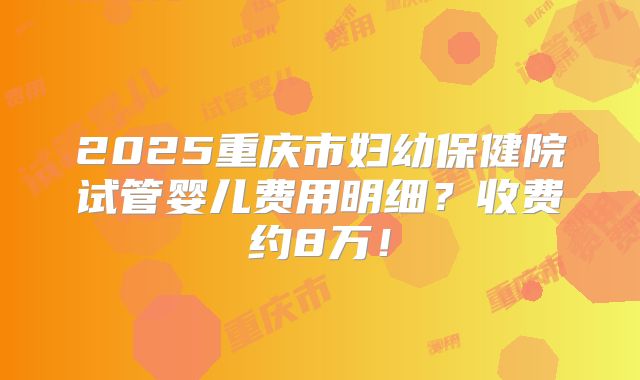 2025重庆市妇幼保健院试管婴儿费用明细?收费约8万!
