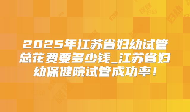 2025年江苏省妇幼试管总花费要多少钱_江苏省妇幼保健院试管成功率!