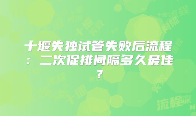 十堰失独试管失败后流程:二次促排间隔多久最佳?
