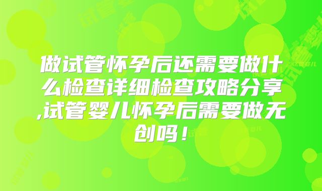 做试管怀孕后还需要做什么检查详细检查攻略分享,试管婴儿怀孕后需要做无创吗!