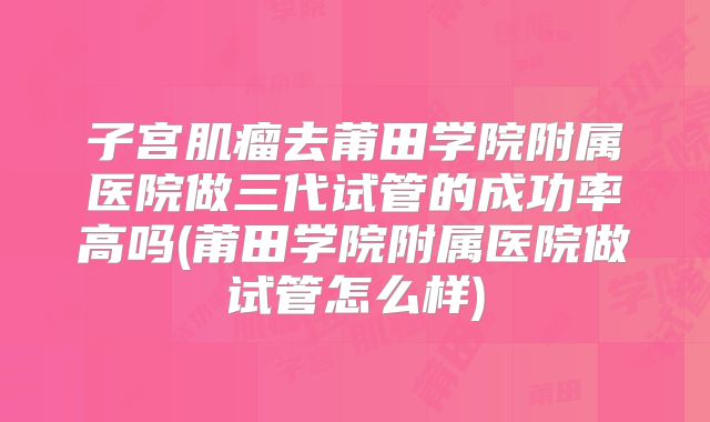 子宫肌瘤去莆田学院附属医院做三代试管的成功率高吗(莆田学院附属医院做试管怎么样)