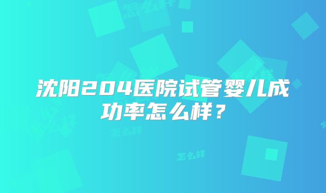 沈阳204医院试管婴儿成功率怎么样？