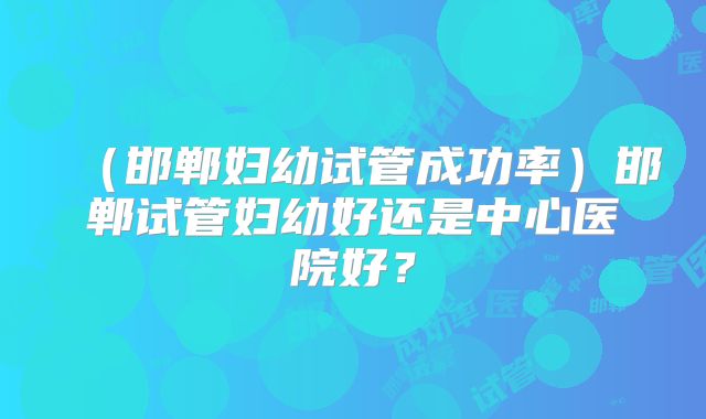 （邯郸妇幼试管成功率）邯郸试管妇幼好还是中心医院好？