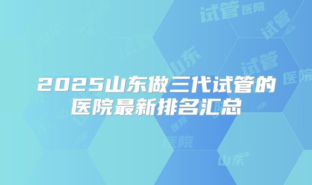 2025山东做三代试管的医院最新排名汇总