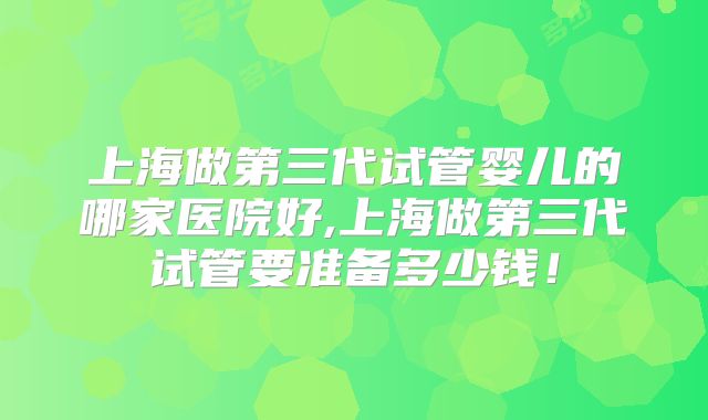 上海做第三代试管婴儿的哪家医院好,上海做第三代试管要准备多少钱！