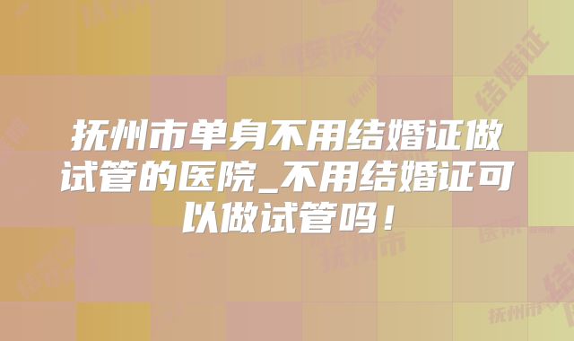 抚州市单身不用结婚证做试管的医院_不用结婚证可以做试管吗!