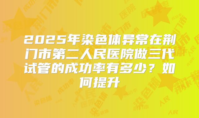 2025年染色体异常在荆门市第二人民医院做三代试管的成功率有多少?如何提升