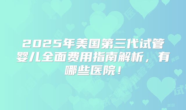 2025年美国第三代试管婴儿全面费用指南解析,有哪些医院!