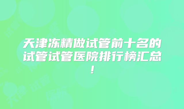 天津冻精做试管前十名的试管试管医院排行榜汇总!