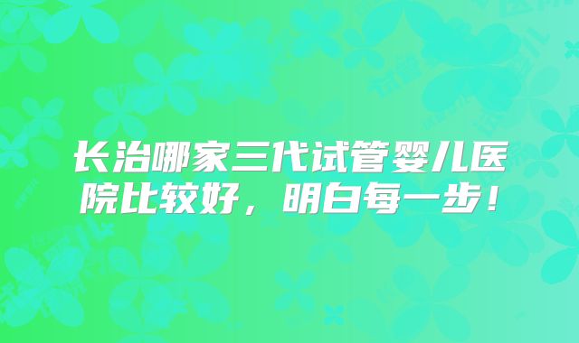 长治哪家三代试管婴儿医院比较好，明白每一步！