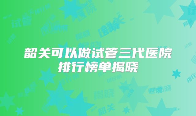 韶关可以做试管三代医院排行榜单揭晓