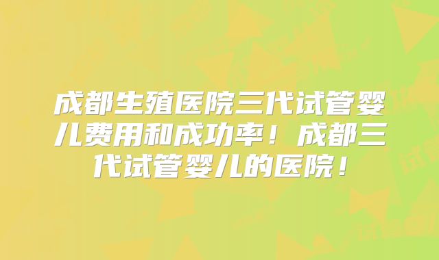 成都生殖医院三代试管婴儿费用和成功率!成都三代试管婴儿的医院!