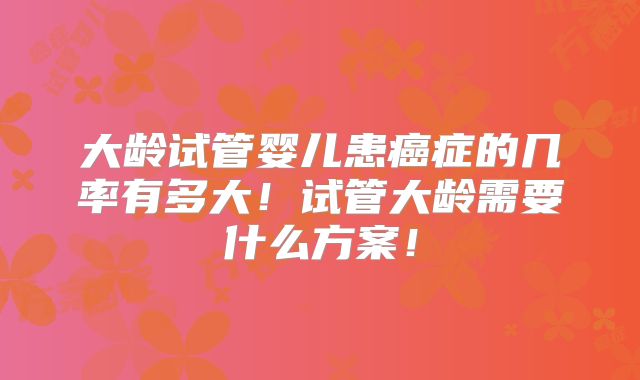 大龄试管婴儿患癌症的几率有多大！试管大龄需要什么方案！