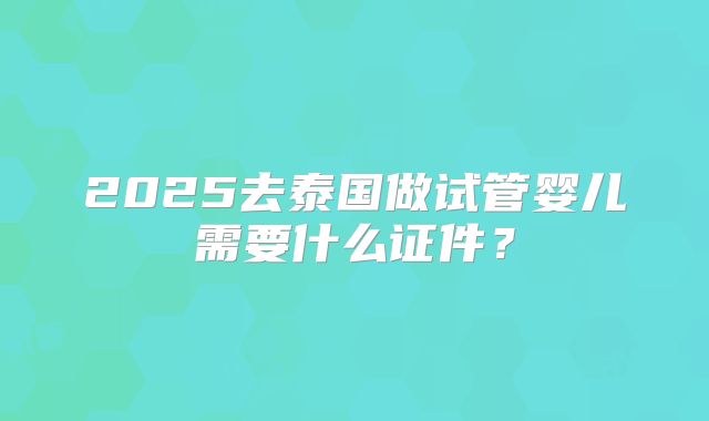 2025去泰国做试管婴儿需要什么证件？