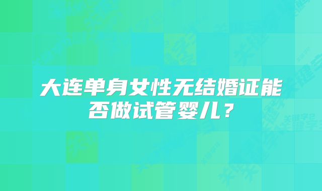 大连单身女性无结婚证能否做试管婴儿？