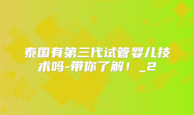 泰国有第三代试管婴儿技术吗-带你了解！_2