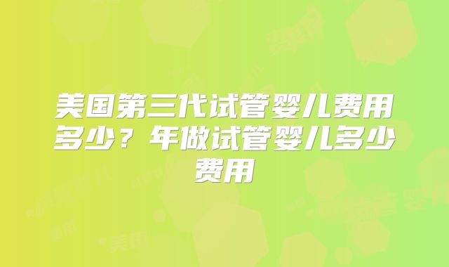美国第三代试管婴儿费用多少?年做试管婴儿多少费用