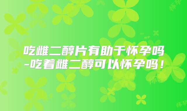 吃雌二醇片有助于怀孕吗-吃着雌二醇可以怀孕吗!