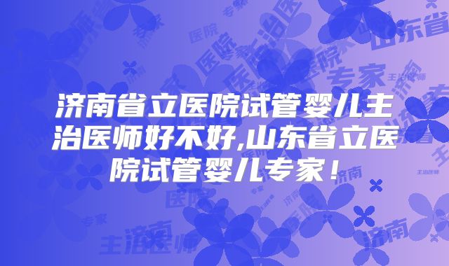 济南省立医院试管婴儿主治医师好不好,山东省立医院试管婴儿专家!