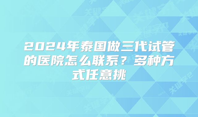 2024年泰国做三代试管的医院怎么联系？多种方式任意挑
