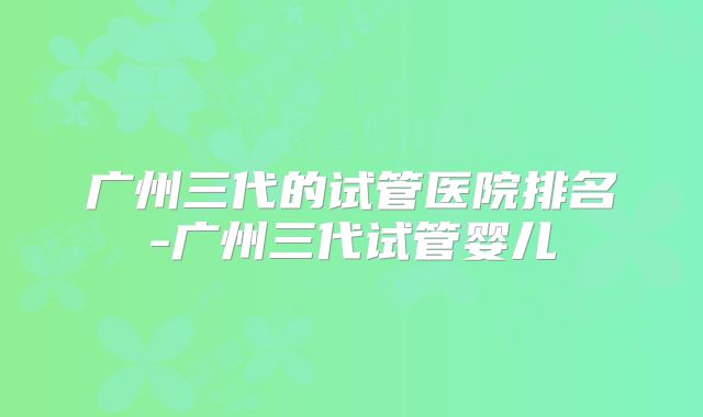 广州三代的试管医院排名-广州三代试管婴儿