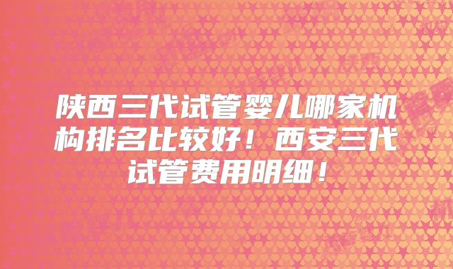 陕西三代试管婴儿哪家机构排名比较好！西安三代试管费用明细！