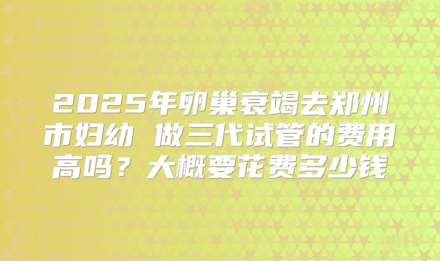 2025年卵巢衰竭去郑州市妇幼 做三代试管的费用高吗?大概要花费多少钱