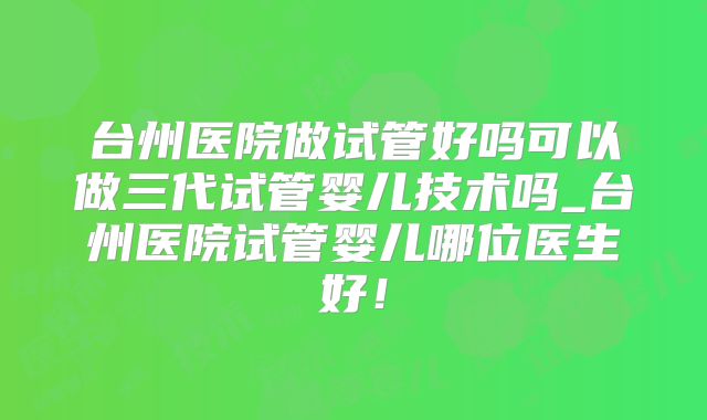 台州医院做试管好吗可以做三代试管婴儿技术吗_台州医院试管婴儿哪位医生好！