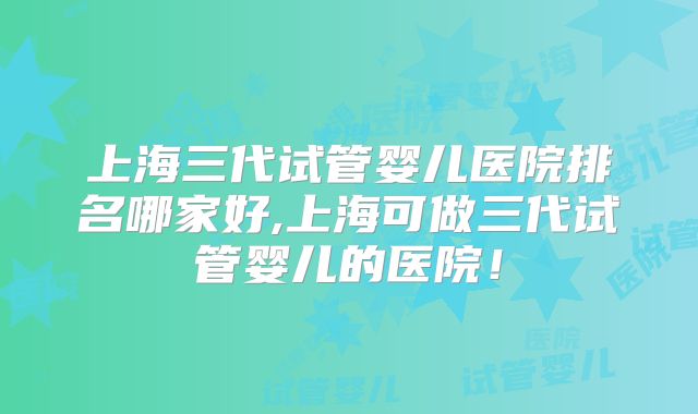 上海三代试管婴儿医院排名哪家好,上海可做三代试管婴儿的医院!