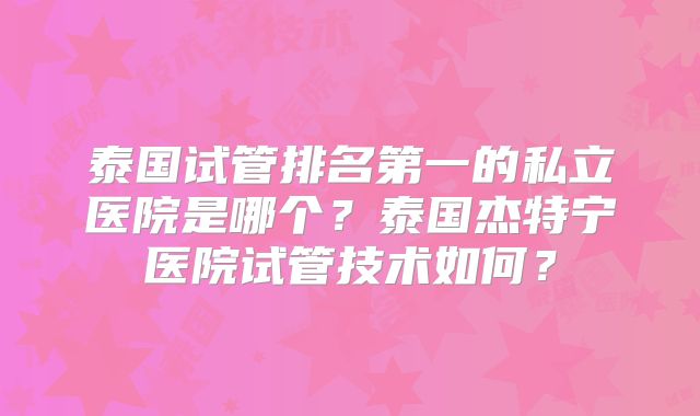 泰国试管排名第一的私立医院是哪个?泰国杰特宁医院试管技术如何?