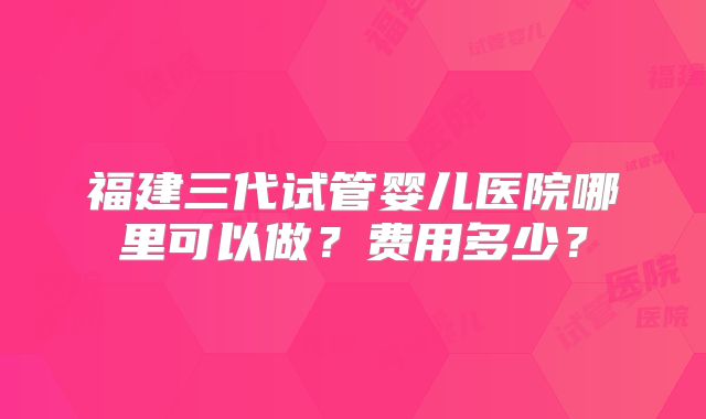 福建三代试管婴儿医院哪里可以做？费用多少？