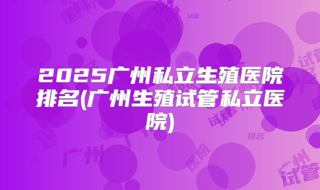 2025广州私立生殖医院排名(广州生殖试管私立医院)