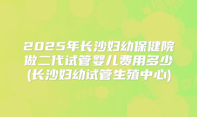 2025年长沙妇幼保健院做二代试管婴儿费用多少(长沙妇幼试管生殖中心)