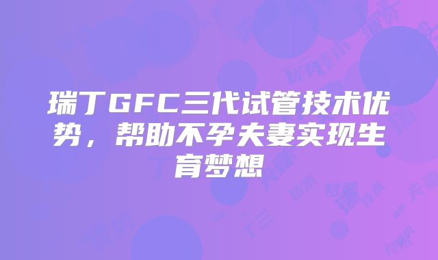 瑞丁GFC三代试管技术优势,帮助不孕夫妻实现生育梦想