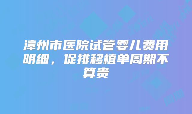 漳州市医院试管婴儿费用明细，促排移植单周期不算贵