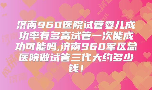 济南960医院试管婴儿成功率有多高试管一次能成功可能吗,济南960军区总医院做试管三代大约多少钱！