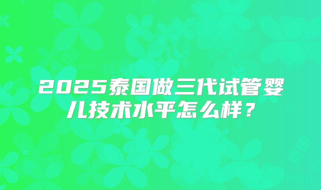 2025泰国做三代试管婴儿技术水平怎么样？