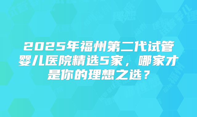 2025年福州第二代试管婴儿医院精选5家，哪家才是你的理想之选？