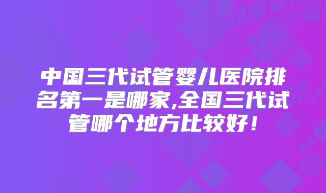 中国三代试管婴儿医院排名第一是哪家,全国三代试管哪个地方比较好！