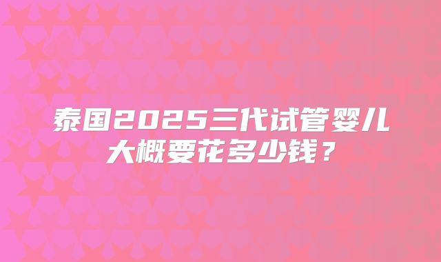 泰国2025三代试管婴儿大概要花多少钱？